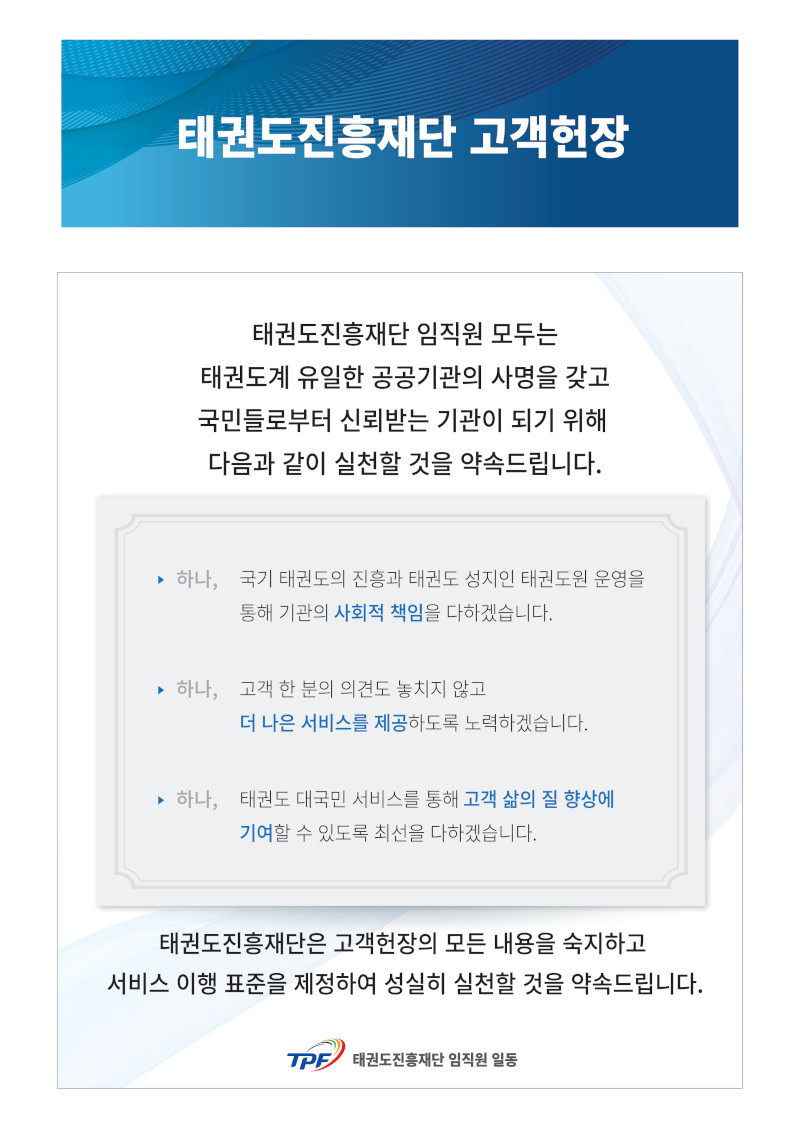 고객헌장 태권도진흥재단 임직원 모두는 태권도계 유일한 공공기관의 사명을 갖고국민들로부터 신뢰받는 기관이 되기 위해 다음과 같이 실천할 것을 약속드립니다. 하나, 국기 태권도의 진흥과 태권도 성지인 태권도원 운영을 통해 기관의 사회적 책임을 다하겠습니다 하나, 고객 한 분의 의견도 놓치지 않고 더 나은 서비스를 제공하도록 노력하겠습니다. 하나, 태권도 대국민 서비스를 통해 고객 삶의 질 향상에 기여할 수 있도록 최선을 다하겠습니다. 태권도진흥재단은 고객헌장의 모든 내용을 숙지하고 서비스 이행 표준을 제정하여 성실히 실천할 것을 약속드립니다. 태권도진흥재단 임직원 일동