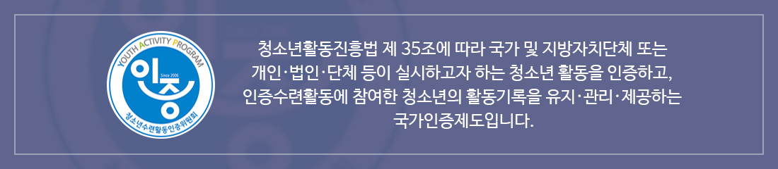 청소년활동진흥법 제 35조에 따라 국가 및 지방자치단체 또는 개인·법인·단체 등이 실시하고자 하는 청소년 활동을 인증하고,
    인증수련활동에 참여한 청소년의 활동기록을 유지·관리·제공하는 국가인증제도입니다.